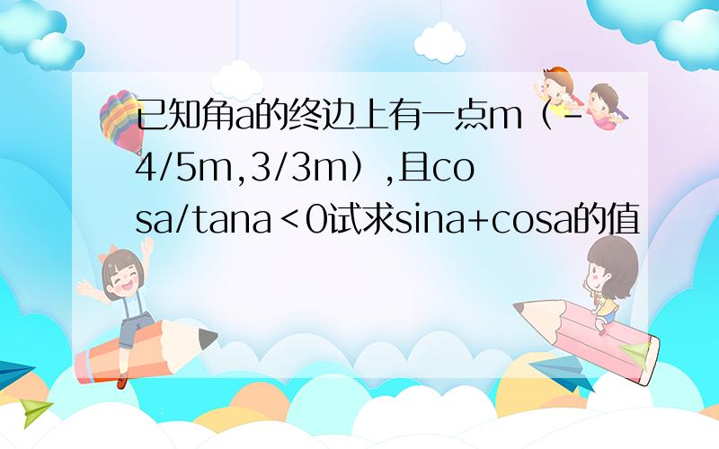 已知角a的终边上有一点m（-4/5m,3/3m）,且cosa/tana＜0试求sina+cosa的值