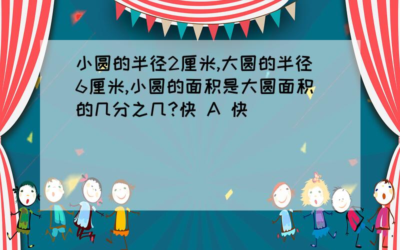 小圆的半径2厘米,大圆的半径6厘米,小圆的面积是大圆面积的几分之几?快 A 快