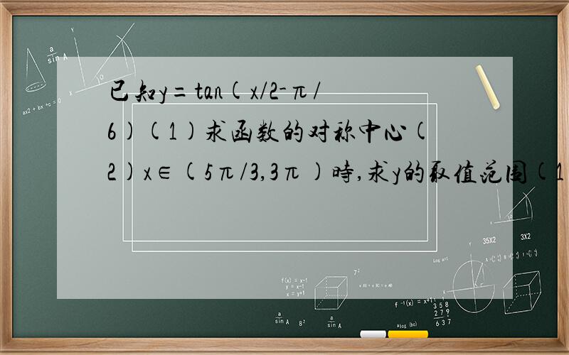 已知y=tan(x/2-π/6)(1)求函数的对称中心(2)x∈(5π/3,3π)时,求y的取值范围(1)求函数的对称中心(2)x∈(5π/3,3π)时,求y的取值范围