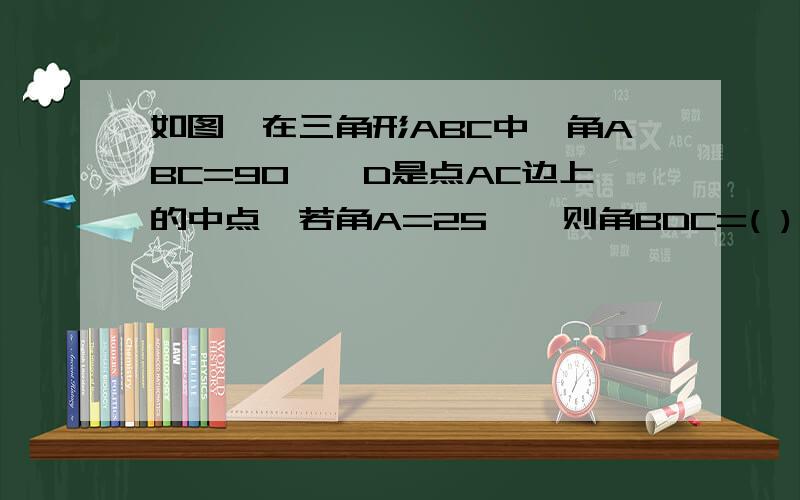 如图,在三角形ABC中,角ABC=90°,D是点AC边上的中点,若角A=25°,则角BDC=( ),角CBD=（ ）