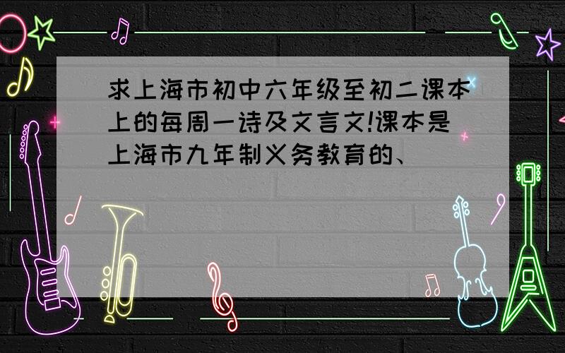 求上海市初中六年级至初二课本上的每周一诗及文言文!课本是上海市九年制义务教育的、