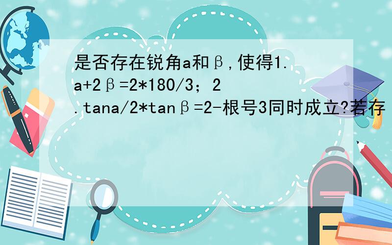 是否存在锐角a和β,使得1.a+2β=2*180/3；2.tana/2*tanβ=2-根号3同时成立?若存