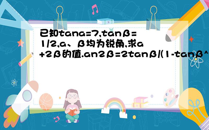 已知tana=7,tanβ=1/2,a、β均为锐角,求a+2β的值.an2β=2tanβ/(1-tanβ^2)=1/(1-1/4)=4/3>0 又因β为锐角,所以 0