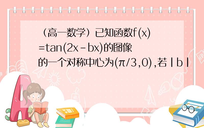 （高一数学）已知函数f(x)=tan(2x-bx)的图像的一个对称中心为(π/3,0),若|b|