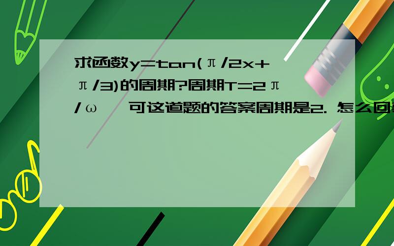 求函数y=tan(π/2x+π/3)的周期?周期T=2π/ω ,可这道题的答案周期是2. 怎么回事?