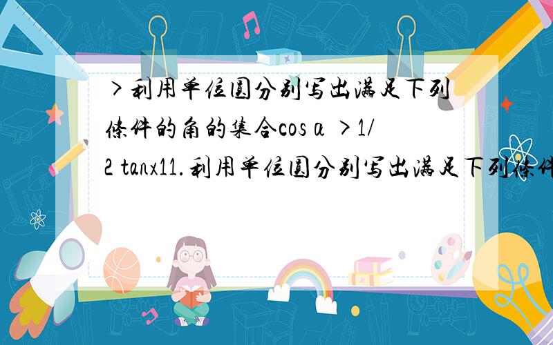 >利用单位圆分别写出满足下列条件的角的集合cosα>1/2 tanx11.利用单位圆分别写出满足下列条件的角的集合cosα>1/2 tanx>12.已知α是锐角,试利用单位圆中的三角函数线证明1