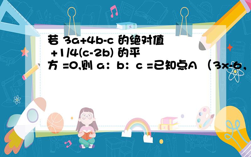 若 3a+4b-c 的绝对值 +1/4(c-2b) 的平方 =0,则 a：b：c =已知点A （3x-6，4y+15）,点B（5y，x）关于x轴对称，则x+y的值是