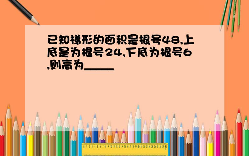 已知梯形的面积是根号48,上底是为根号24,下底为根号6,则高为_____