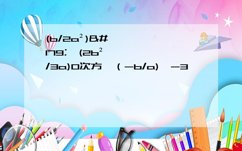 (b/2a²)³÷(2b²/3a)0次方×（-b/a)^-3