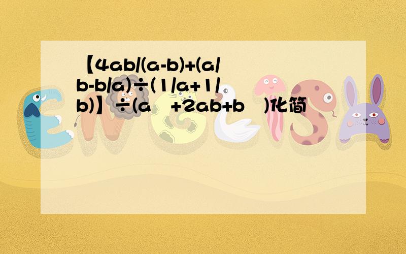 【4ab/(a-b)+(a/b-b/a)÷(1/a+1/b)】÷(a²+2ab+b²)化简
