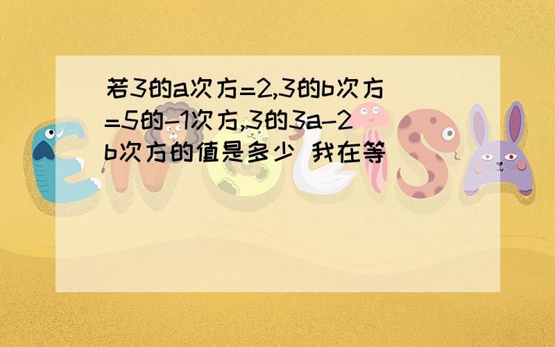 若3的a次方=2,3的b次方=5的-1次方,3的3a-2b次方的值是多少 我在等