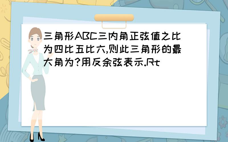 三角形ABC三内角正弦值之比为四比五比六,则此三角形的最大角为?用反余弦表示.Rt