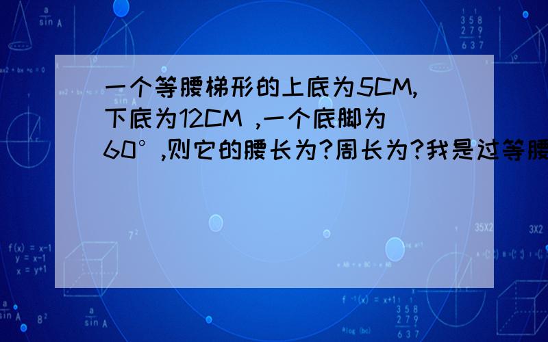 一个等腰梯形的上底为5CM,下底为12CM ,一个底脚为60°,则它的腰长为?周长为?我是过等腰梯形的两个上顶点作高,将梯形分成一个矩形和2个三角形.我算出来那两个小三角形的底边为3.5cm,接下来