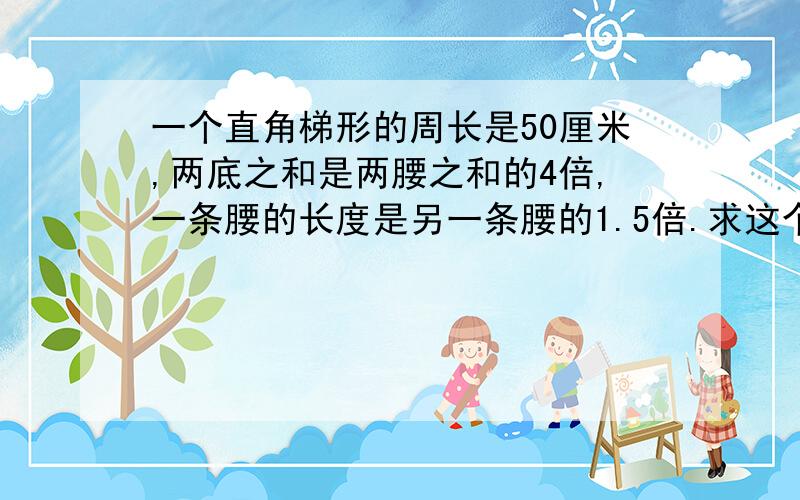 一个直角梯形的周长是50厘米,两底之和是两腰之和的4倍,一条腰的长度是另一条腰的1.5倍.求这个梯形的面