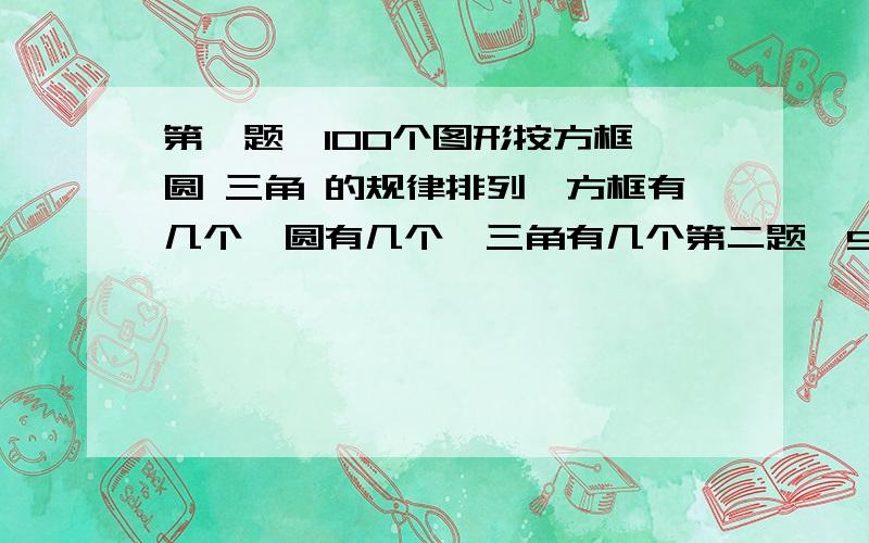 第一题,100个图形按方框 圆 三角 的规律排列,方框有几个,圆有几个,三角有几个第二题,90个图形按三个圆 两个灰圆 一个黑圆的规律排列,圆有几个,灰圆有几个,黑圆有几个