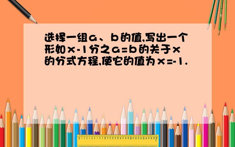 选择一组ａ、ｂ的值,写出一个形如ｘ-1分之ａ=ｂ的关于ｘ的分式方程,使它的值为ｘ=-1.