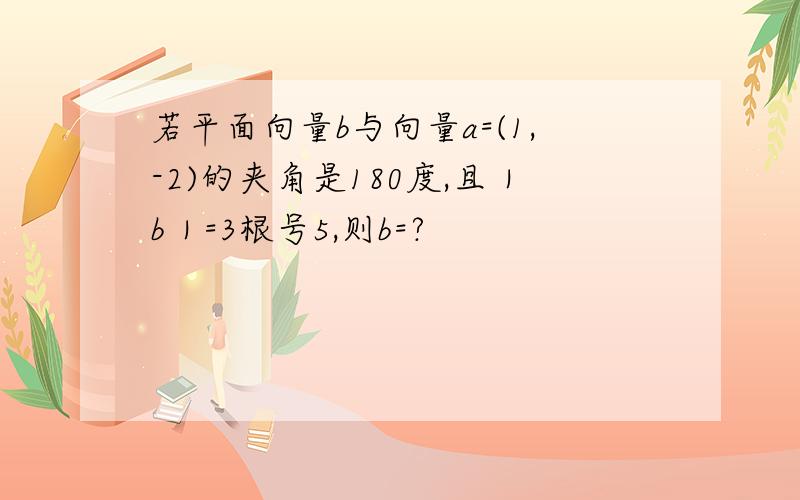 若平面向量b与向量a=(1,-2)的夹角是180度,且｜b｜=3根号5,则b=?