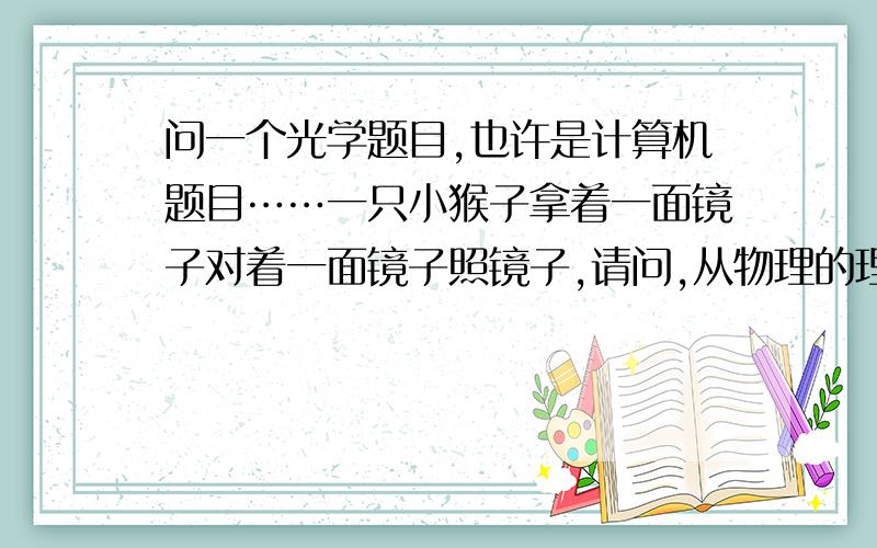 问一个光学题目,也许是计算机题目……一只小猴子拿着一面镜子对着一面镜子照镜子,请问,从物理的理论上来讲,小猴子一共可以看到多少个自己?这些镜子里面的自己出现的顺序又是怎样的