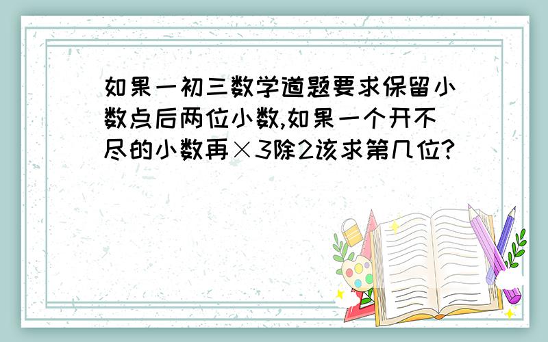 如果一初三数学道题要求保留小数点后两位小数,如果一个开不尽的小数再×3除2该求第几位?