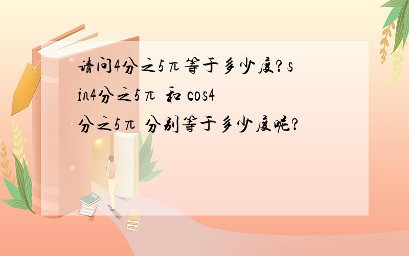 请问4分之5π等于多少度?sin4分之5π 和 cos4分之5π 分别等于多少度呢?