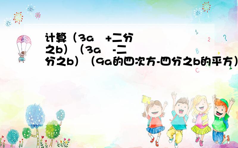 计算（3a²+二分之b）（3a²-二分之b）（9a的四次方-四分之b的平方）