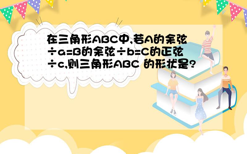 在三角形ABC中,若A的余弦÷a=B的余弦÷b=C的正弦÷c,则三角形ABC 的形状是?