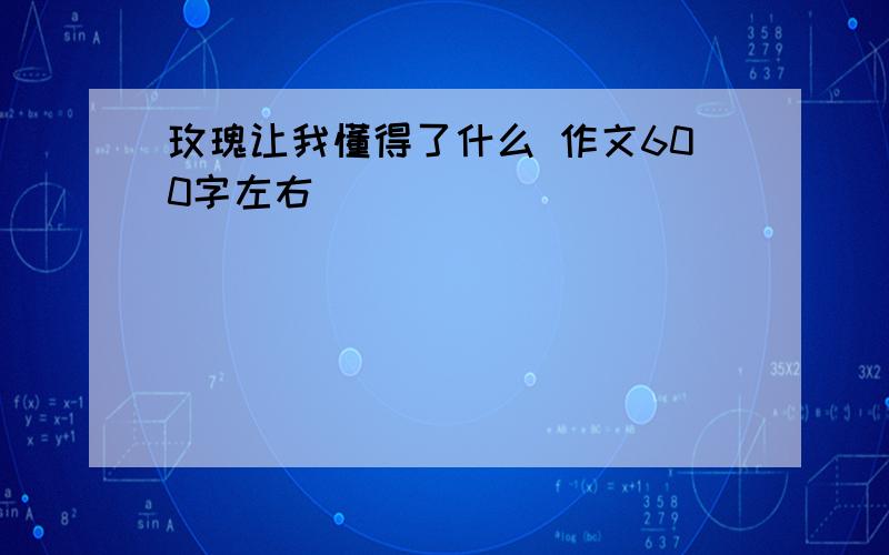 玫瑰让我懂得了什么 作文600字左右