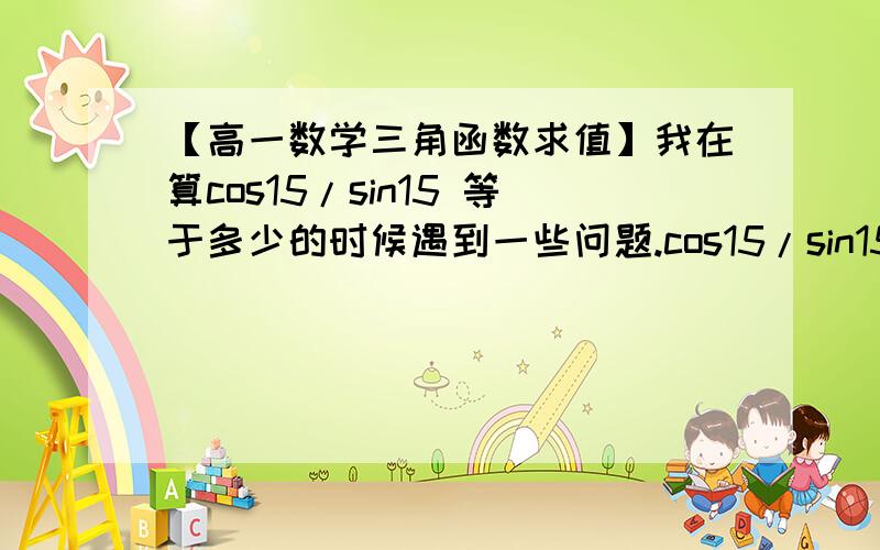 【高一数学三角函数求值】我在算cos15/sin15 等于多少的时候遇到一些问题.cos15/sin15 (分子分母同时乘以2cos15) =2(cos15)^2/(2sin15cos15) (分子分母同时用倍角公式) =(cos30+1)/sin30 =2+根号3 但是如果一开