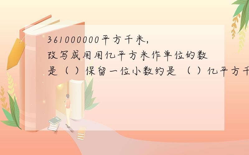 361000000平方千米,改写成用用亿平方米作单位的数是（ ）保留一位小数约是 （ ）亿平方千米