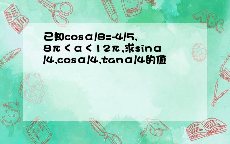 已知cosα/8=-4/5,8π＜α＜12π,求sinα/4,cosα/4,tanα/4的值