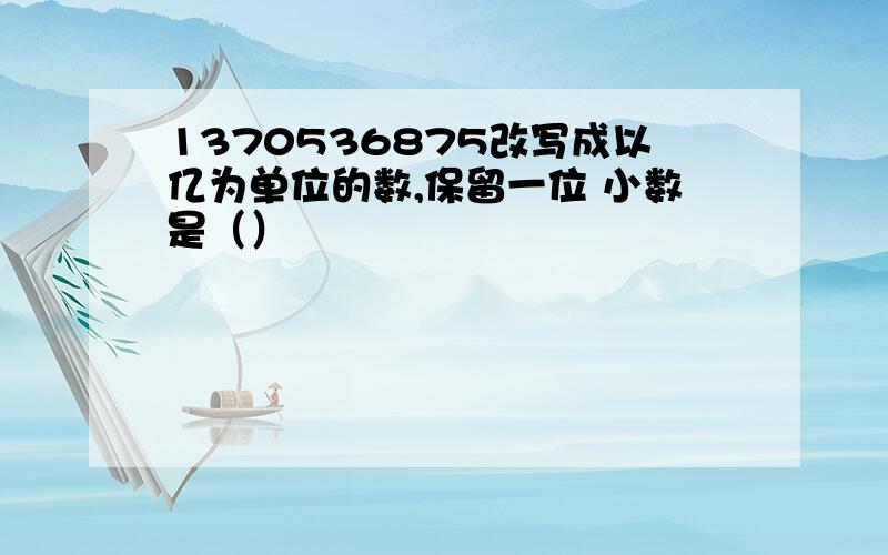 1370536875改写成以亿为单位的数,保留一位 小数是（）