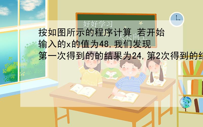 按如图所示的程序计算 若开始输入的x的值为48,我们发现第一次得到的的结果为24,第2次得到的结果为12按如图所示的程序计算 若开始输入的x的值为48,我们发现第一次得到的的结果为24,第2次