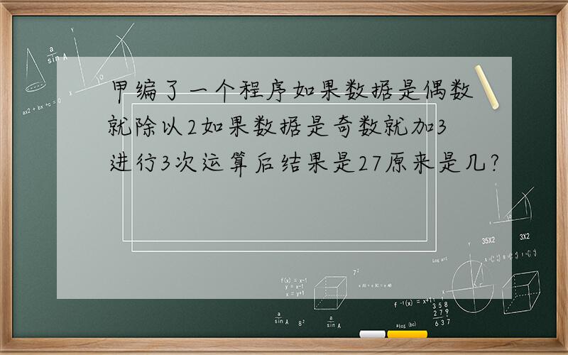 甲编了一个程序如果数据是偶数就除以2如果数据是奇数就加3进行3次运算后结果是27原来是几?