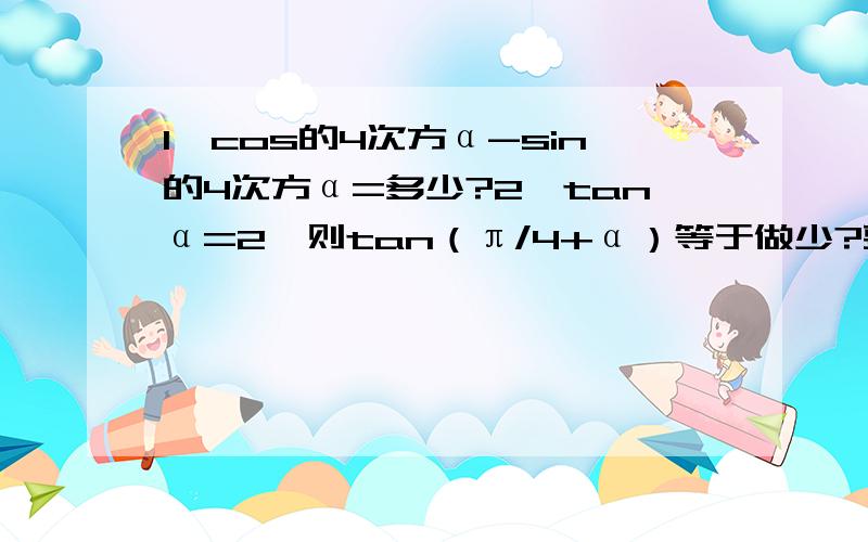 1、cos的4次方α-sin的4次方α=多少?2、tanα=2,则tan（π/4+α）等于做少?要详细步骤 本人真的不大明白