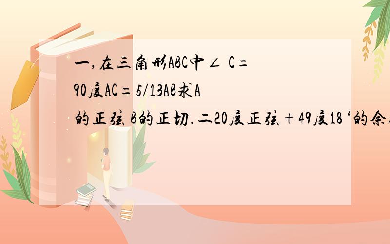 一,在三角形ABC中∠ C=90度AC=5/13AB求A的正弦 B的正切.二20度正弦+49度18‘的余弦-80度25’余弦【2】12度12‘正切+71度18’余切-20度57‘余切