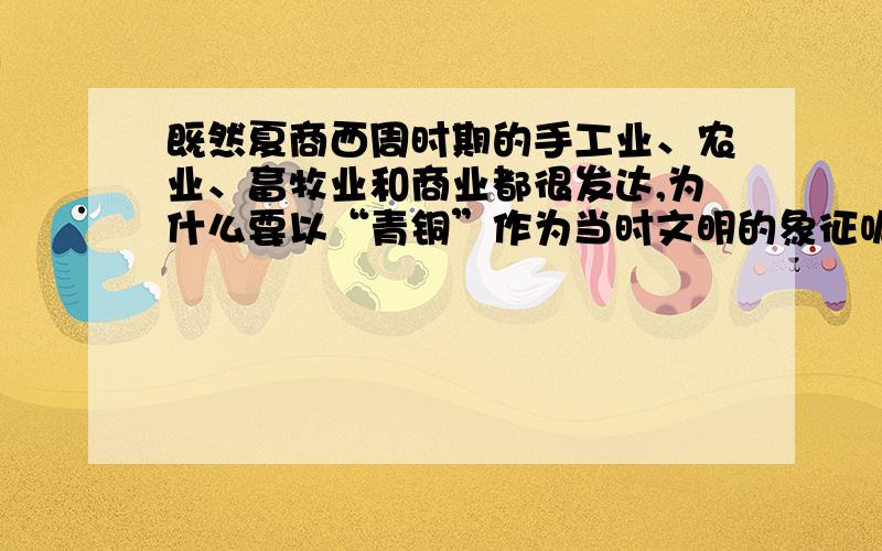 既然夏商西周时期的手工业、农业、畜牧业和商业都很发达,为什么要以“青铜”作为当时文明的象征呢?“青铜文明”又是指什么呢?求简练回答.