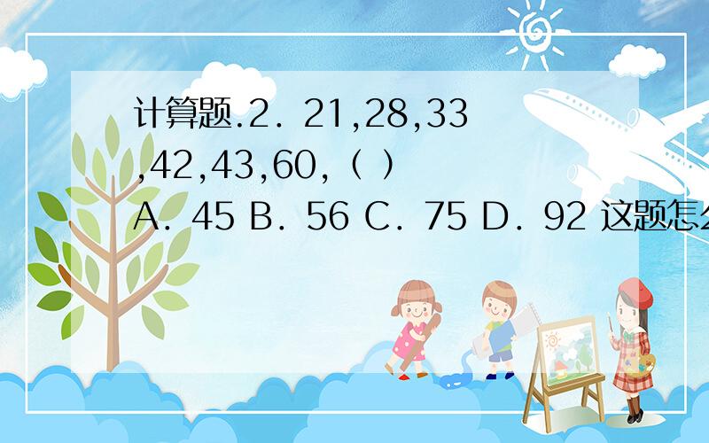 计算题.2．21,28,33,42,43,60,（ ） A．45 B．56 C．75 D．92 这题怎么算啊,计算题.2．21,28,33,42,43,60,（ ）A．45 B．56 C．75 D．92这题怎么算啊,