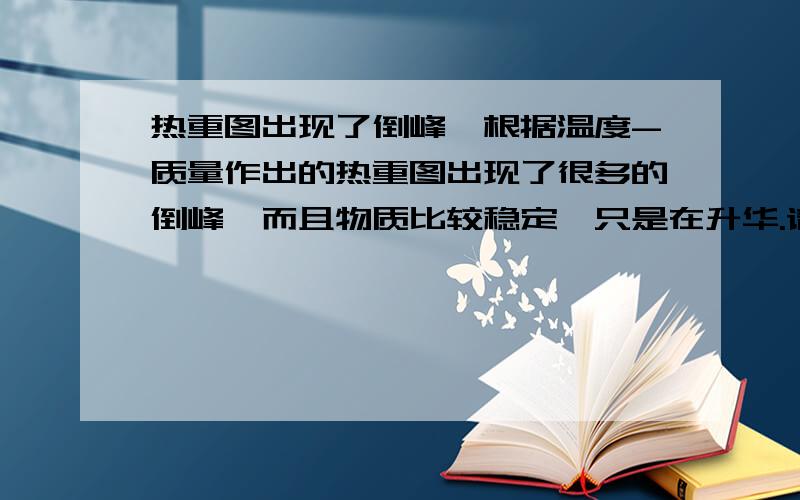 热重图出现了倒峰,根据温度-质量作出的热重图出现了很多的倒峰,而且物质比较稳定,只是在升华.请高手们告诉我为什么质量下降之后又会升上去呢?