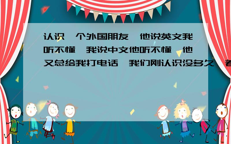 认识一个外国朋友,他说英文我听不懂,我说中文他听不懂,他又总给我打电话,我们刚认识没多久,着急了我就打拼音给他慢慢看,他也给我打拼音.