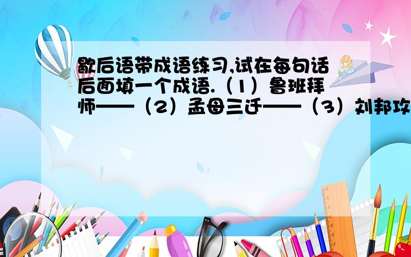 歇后语带成语练习,试在每句话后面填一个成语.（1）鲁班拜师——（2）孟母三迁——（3）刘邦攻项羽——（4）刘备摔阿斗——（5）包公断案——（6）李时珍治病——（7）火箭上天——（8