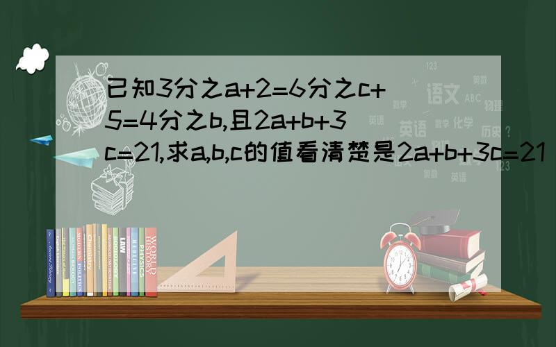 已知3分之a+2=6分之c+5=4分之b,且2a+b+3c=21,求a,b,c的值看清楚是2a+b+3c=21