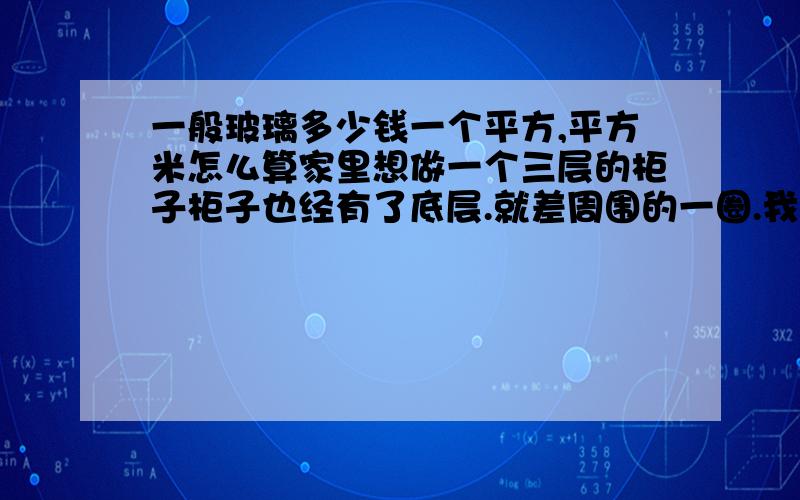 一般玻璃多少钱一个平方,平方米怎么算家里想做一个三层的柜子柜子也经有了底层.就差周围的一圈.我以经量过尺寸140长乘29.5 140*24..5 140*20.7 每个尺寸共一块然后75*29.5 75*24.5 75*20.7 每个尺寸