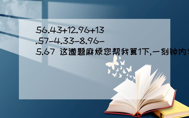 56.43+12.96+13.57-4.33-8.96-5.67 这道题麻烦您帮我算1下,一刻钟内有结果 快 急用