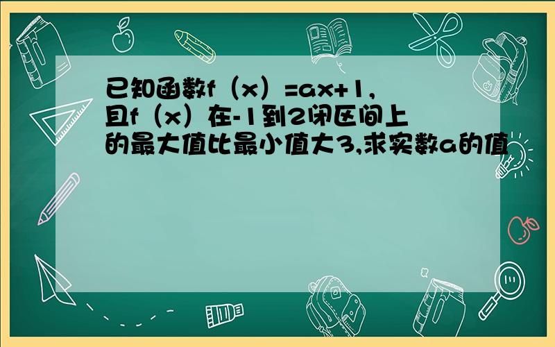 已知函数f（x）=ax+1,且f（x）在-1到2闭区间上的最大值比最小值大3,求实数a的值