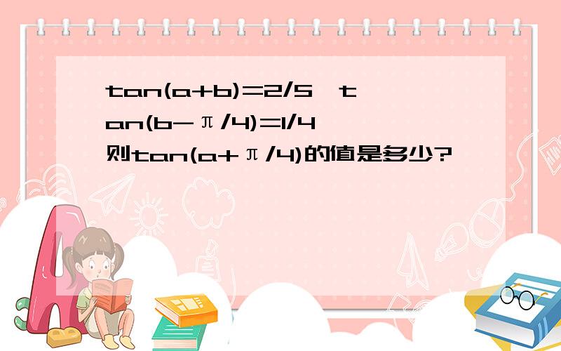 tan(a+b)=2/5,tan(b-π/4)=1/4,则tan(a+π/4)的值是多少?