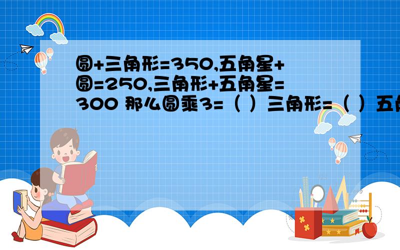 圆+三角形=350,五角星+圆=250,三角形+五角星=300 那么圆乘3=（ ）三角形=（ ）五角星乘2=