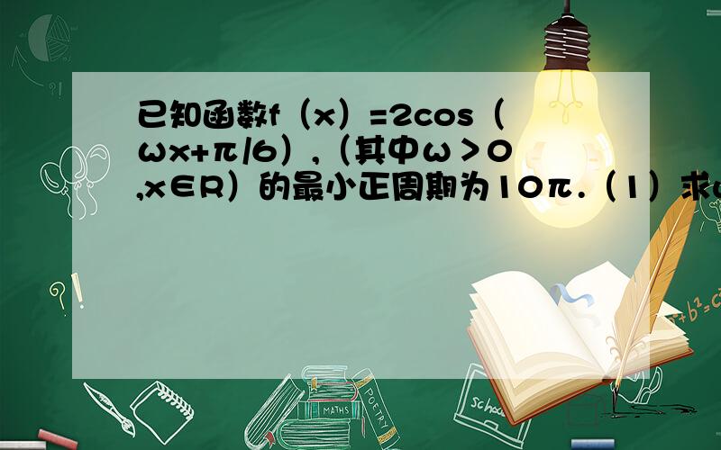 已知函数f（x）=2cos（ωx+π/6）,（其中ω＞0,x∈R）的最小正周期为10π.（1）求w的值；（2）设a,β∈【0,π/2】,f（5a+5/3π）=-6/5,f（5β-5/6π）=16/17,求cos（a+β）的值.