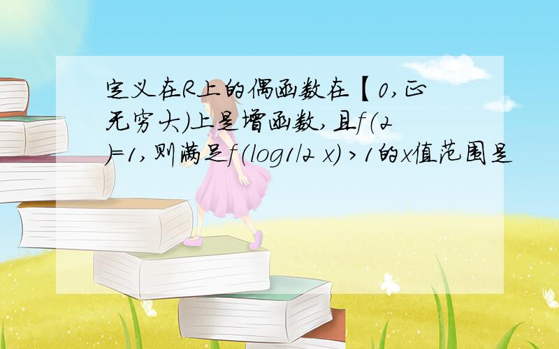 定义在R上的偶函数在【0,正无穷大）上是增函数,且f（2）=1,则满足f（log1/2 x） ＞1的x值范围是