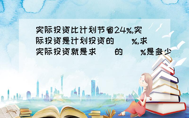 实际投资比计划节省24%,实际投资是计划投资的（）%,求实际投资就是求（）的（）%是多少