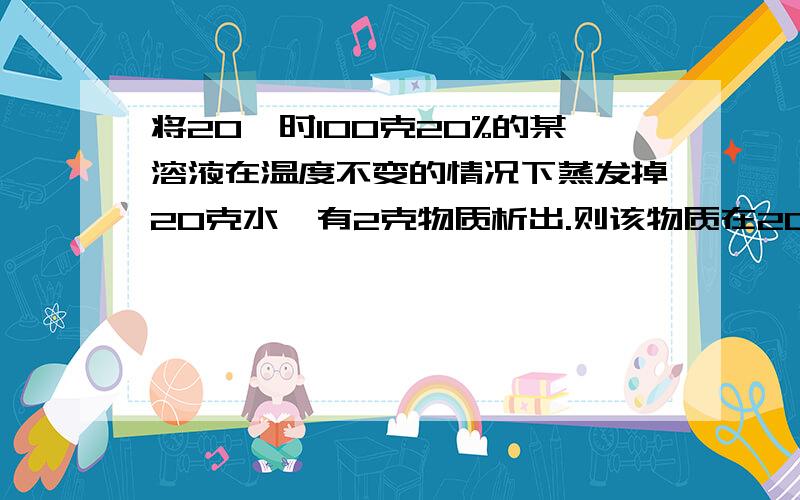 将20℃时100克20%的某溶液在温度不变的情况下蒸发掉20克水,有2克物质析出.则该物质在20℃时的溶解度是（ ）A10克 B25克 C22.5克 D30克